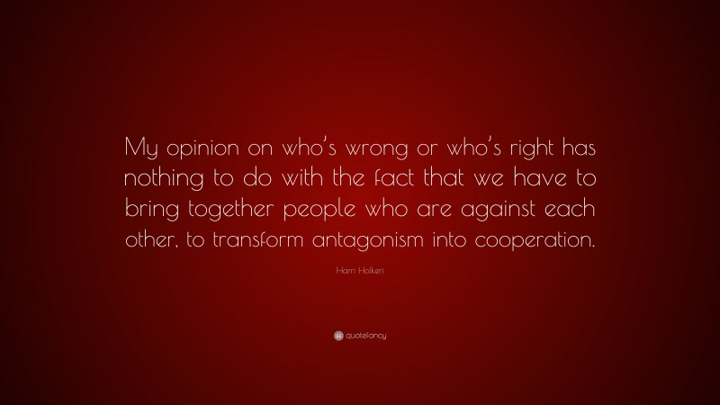 Harri Holkeri Quote: “My opinion on who’s wrong or who’s right has nothing to do with the fact that we have to bring together people who are against each other, to transform antagonism into cooperation.”