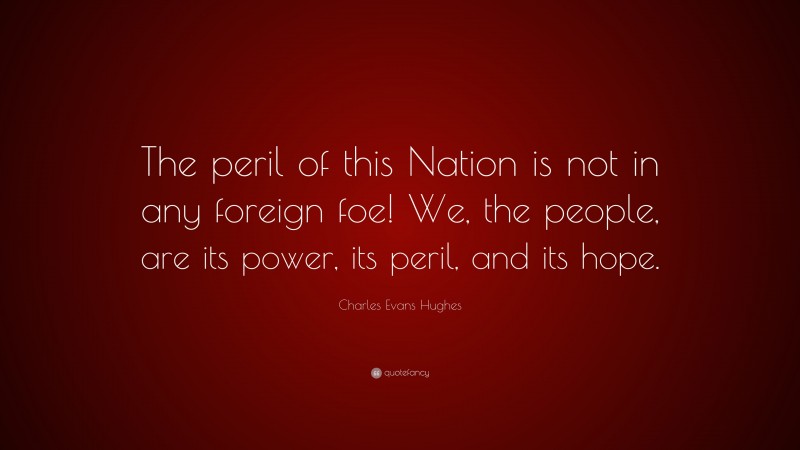 Charles Evans Hughes Quote: “The peril of this Nation is not in any foreign foe! We, the people, are its power, its peril, and its hope.”