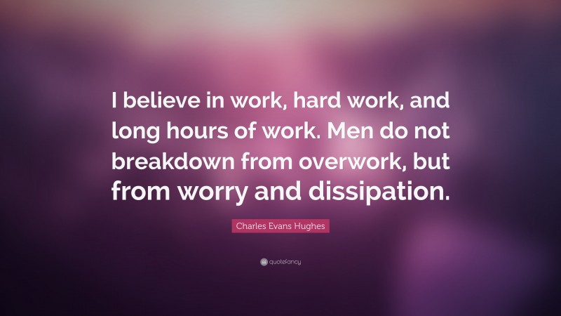 Charles Evans Hughes Quote: “I believe in work, hard work, and long hours of work. Men do not breakdown from overwork, but from worry and dissipation.”