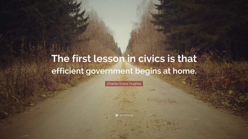 Charles Evans Hughes Quote: “The first lesson in civics is that efficient government begins at home.”