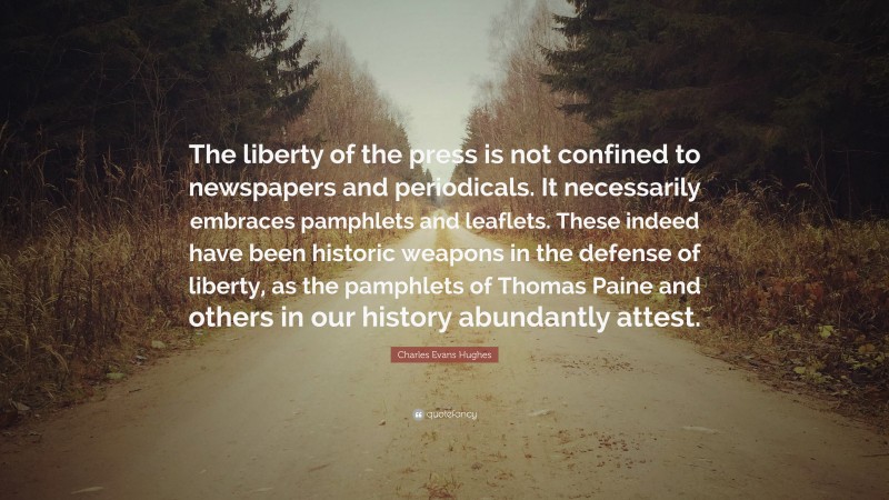Charles Evans Hughes Quote: “The liberty of the press is not confined to newspapers and periodicals. It necessarily embraces pamphlets and leaflets. These indeed have been historic weapons in the defense of liberty, as the pamphlets of Thomas Paine and others in our history abundantly attest.”