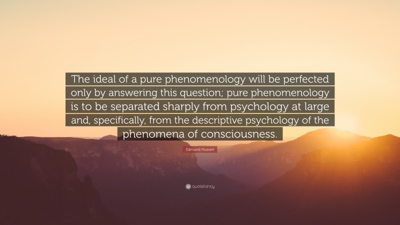 Edmund Husserl Quote: “The ideal of a pure phenomenology will be perfected only by answering this question; pure phenomenology is to be separated sharply from psychology at large and, specifically, from the descriptive psychology of the phenomena of consciousness.”