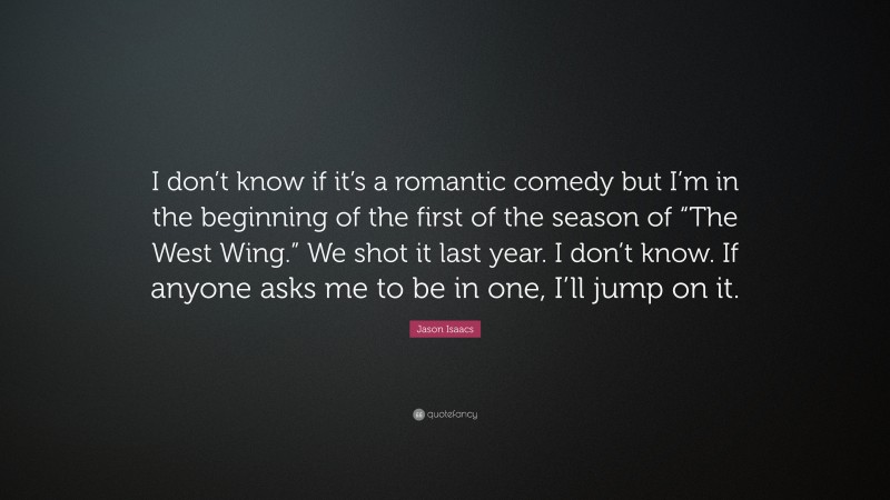 Jason Isaacs Quote: “I don’t know if it’s a romantic comedy but I’m in the beginning of the first of the season of “The West Wing.” We shot it last year. I don’t know. If anyone asks me to be in one, I’ll jump on it.”