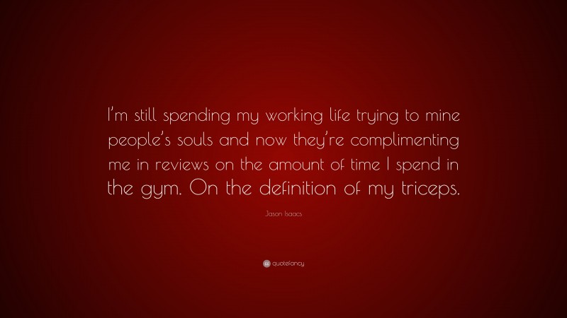 Jason Isaacs Quote: “I’m still spending my working life trying to mine people’s souls and now they’re complimenting me in reviews on the amount of time I spend in the gym. On the definition of my triceps.”