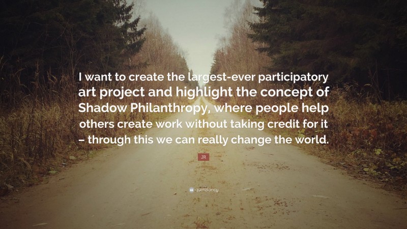 JR Quote: “I want to create the largest-ever participatory art project and highlight the concept of Shadow Philanthropy, where people help others create work without taking credit for it – through this we can really change the world.”