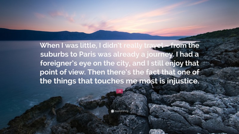 JR Quote: “When I was little, I didn’t really travel – from the suburbs to Paris was already a journey. I had a foreigner’s eye on the city, and I still enjoy that point of view. Then there’s the fact that one of the things that touches me most is injustice.”