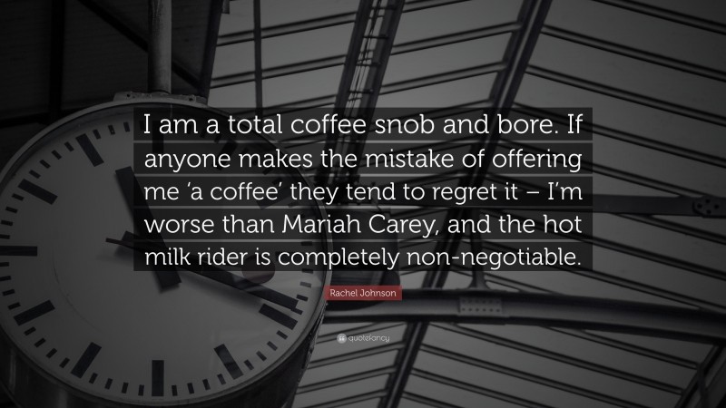 Rachel Johnson Quote: “I am a total coffee snob and bore. If anyone makes the mistake of offering me ‘a coffee’ they tend to regret it – I’m worse than Mariah Carey, and the hot milk rider is completely non-negotiable.”