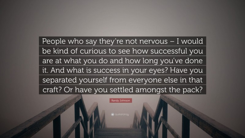 Randy Johnson Quote: “People who say they’re not nervous – I would be kind of curious to see how successful you are at what you do and how long you’ve done it. And what is success in your eyes? Have you separated yourself from everyone else in that craft? Or have you settled amongst the pack?”