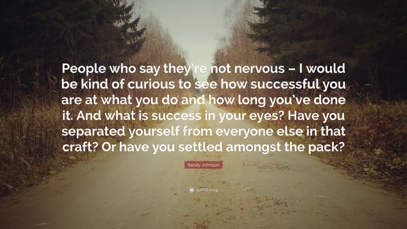 Randy Johnson Quote: “People who say they’re not nervous – I would be kind of curious to see how successful you are at what you do and how long you’ve done it. And what is success in your eyes? Have you separated yourself from everyone else in that craft? Or have you settled amongst the pack?”