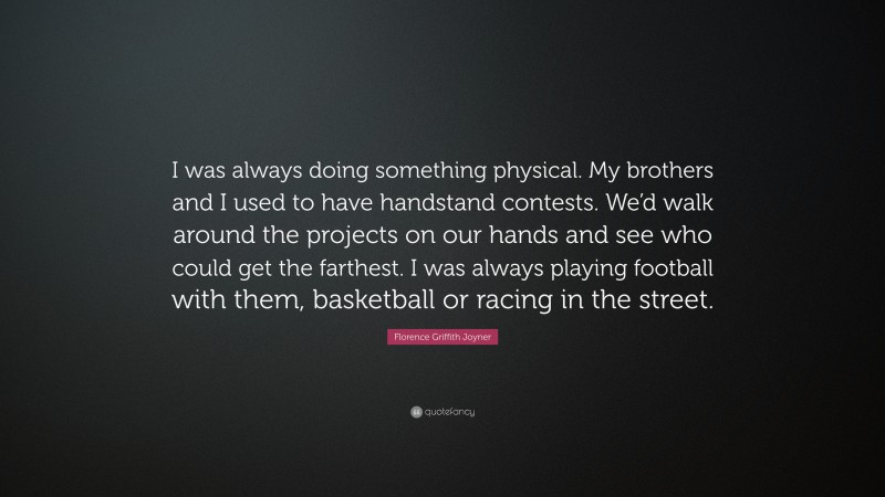 Florence Griffith Joyner Quote: “I was always doing something physical. My brothers and I used to have handstand contests. We’d walk around the projects on our hands and see who could get the farthest. I was always playing football with them, basketball or racing in the street.”