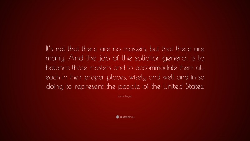 Elena Kagan Quote: “It’s not that there are no masters, but that there are many. And the job of the solicitor general is to balance those masters and to accommodate them all, each in their proper places, wisely and well and in so doing to represent the people of the United States.”