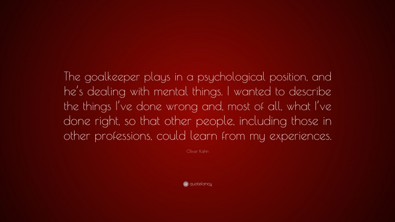 Oliver Kahn Quote: “The goalkeeper plays in a psychological position, and he’s dealing with mental things. I wanted to describe the things I’ve done wrong and, most of all, what I’ve done right, so that other people, including those in other professions, could learn from my experiences.”