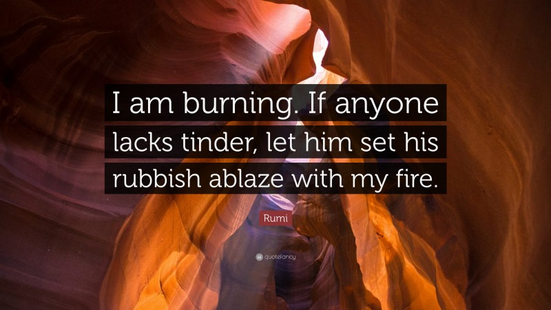 Rumi Quote: “I am burning. If anyone lacks tinder, let him set his rubbish ablaze with my fire.”