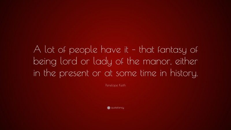 Penelope Keith Quote: “A lot of people have it – that fantasy of being lord or lady of the manor, either in the present or at some time in history.”