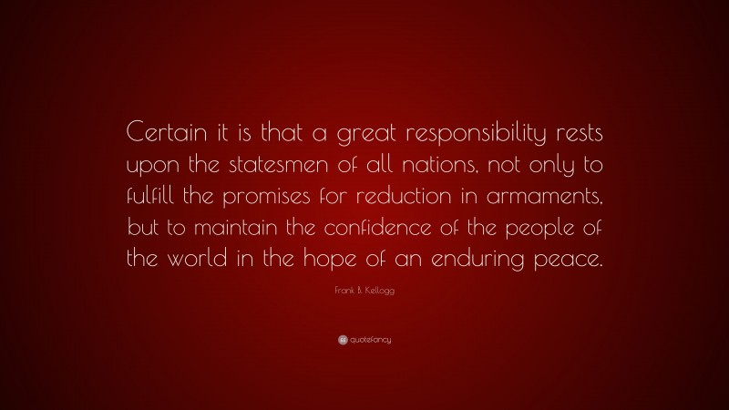 Frank B. Kellogg Quote: “Certain it is that a great responsibility rests upon the statesmen of all nations, not only to fulfill the promises for reduction in armaments, but to maintain the confidence of the people of the world in the hope of an enduring peace.”
