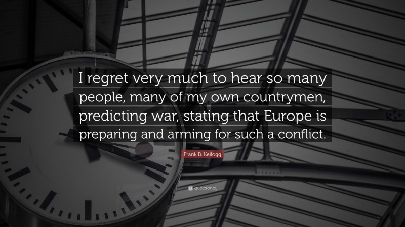 Frank B. Kellogg Quote: “I regret very much to hear so many people, many of my own countrymen, predicting war, stating that Europe is preparing and arming for such a conflict.”