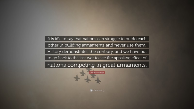 Frank B. Kellogg Quote: “It is idle to say that nations can struggle to outdo each other in building armaments and never use them. History demonstrates the contrary, and we have but to go back to the last war to see the appalling effect of nations competing in great armaments.”
