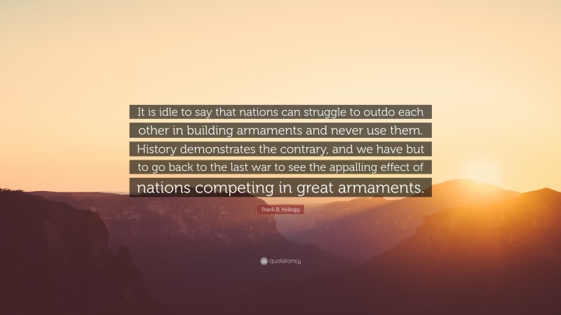 Frank B. Kellogg Quote: “It is idle to say that nations can struggle to outdo each other in building armaments and never use them. History demonstrates the contrary, and we have but to go back to the last war to see the appalling effect of nations competing in great armaments.”