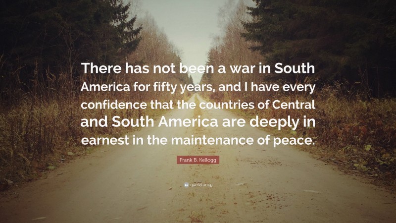 Frank B. Kellogg Quote: “There has not been a war in South America for fifty years, and I have every confidence that the countries of Central and South America are deeply in earnest in the maintenance of peace.”