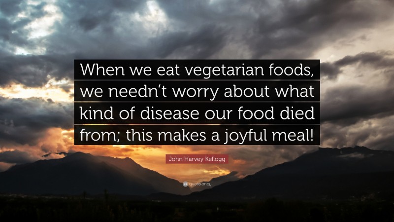 John Harvey Kellogg Quote: “When we eat vegetarian foods, we needn’t worry about what kind of disease our food died from; this makes a joyful meal!”