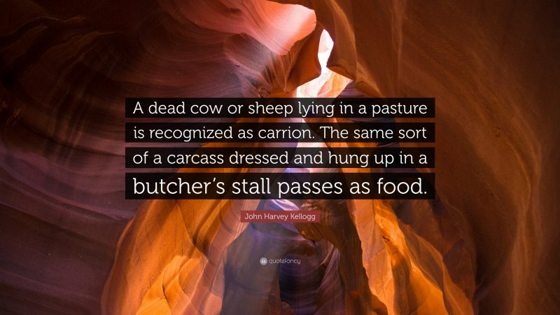 John Harvey Kellogg Quote: “A dead cow or sheep lying in a pasture is recognized as carrion. The same sort of a carcass dressed and hung up in a butcher’s stall passes as food.”