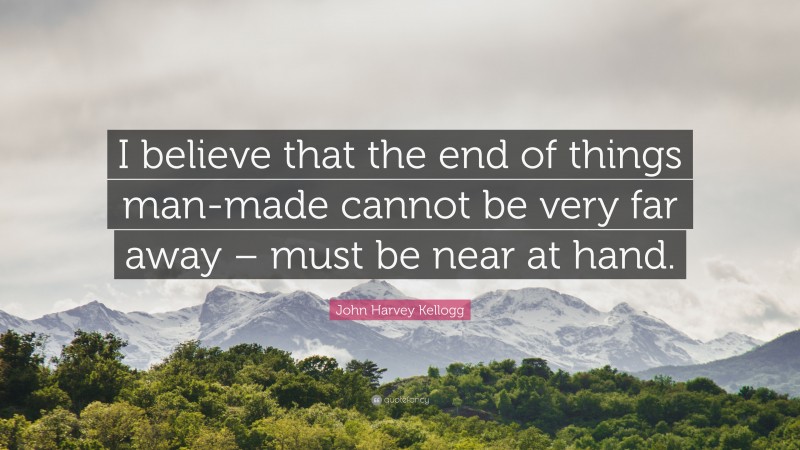 John Harvey Kellogg Quote: “I believe that the end of things man-made cannot be very far away – must be near at hand.”