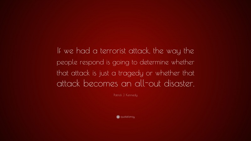 Patrick J. Kennedy Quote: “If we had a terrorist attack, the way the people respond is going to determine whether that attack is just a tragedy or whether that attack becomes an all-out disaster.”