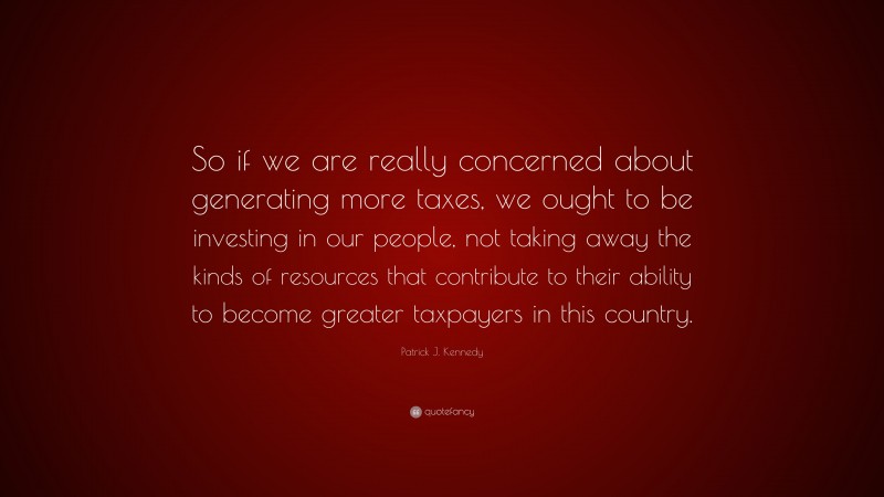 Patrick J. Kennedy Quote: “So if we are really concerned about generating more taxes, we ought to be investing in our people, not taking away the kinds of resources that contribute to their ability to become greater taxpayers in this country.”