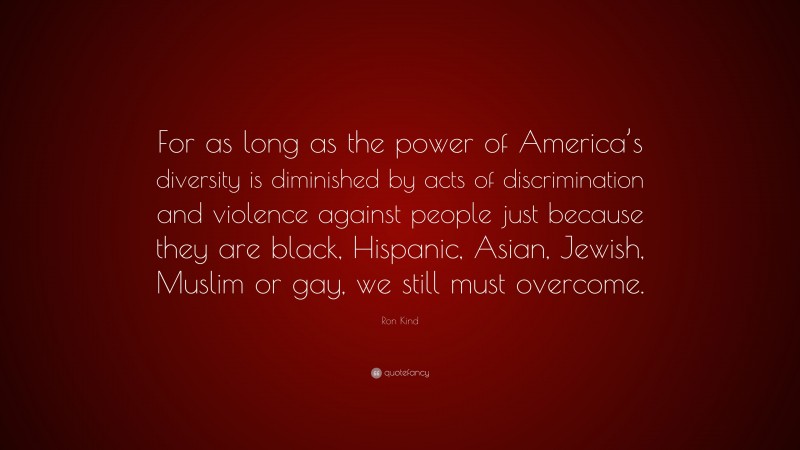 Ron Kind Quote: “For as long as the power of America’s diversity is diminished by acts of discrimination and violence against people just because they are black, Hispanic, Asian, Jewish, Muslim or gay, we still must overcome.”