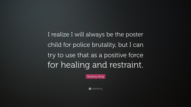 Rodney King Quote: “I realize I will always be the poster child for police brutality, but I can try to use that as a positive force for healing and restraint.”