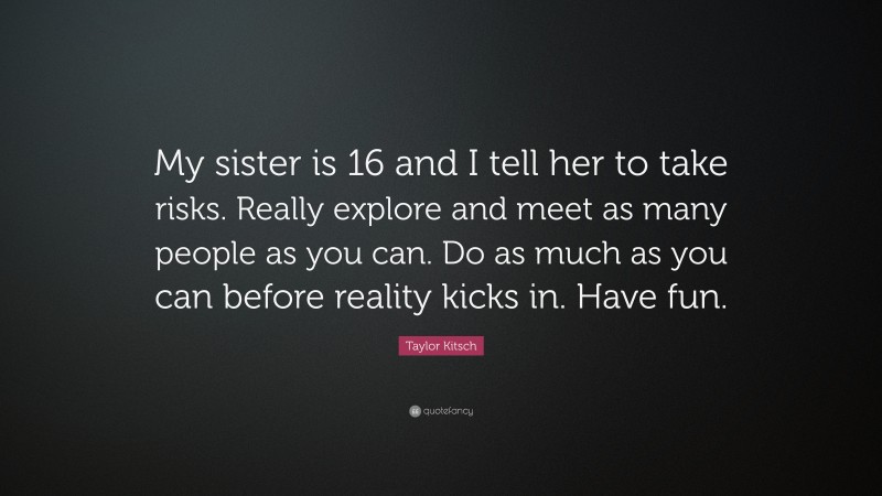 Taylor Kitsch Quote: “My sister is 16 and I tell her to take risks. Really explore and meet as many people as you can. Do as much as you can before reality kicks in. Have fun.”