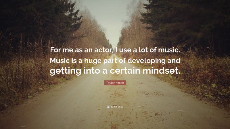 Taylor Kitsch Quote: “For me as an actor, I use a lot of music. Music is a huge part of developing and getting into a certain mindset.”