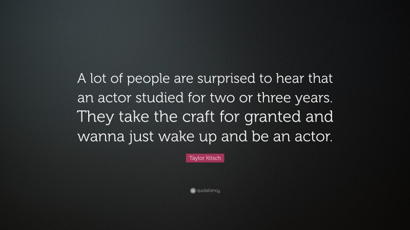 Taylor Kitsch Quote: “A lot of people are surprised to hear that an actor studied for two or three years. They take the craft for granted and wanna just wake up and be an actor.”