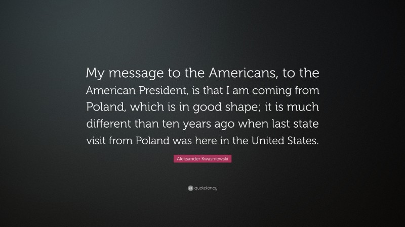 Aleksander Kwasniewski Quote: “My message to the Americans, to the American President, is that I am coming from Poland, which is in good shape; it is much different than ten years ago when last state visit from Poland was here in the United States.”