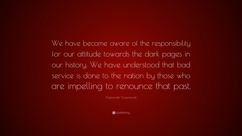 Aleksander Kwasniewski Quote: “We have become aware of the responsibility for our attitude towards the dark pages in our history. We have understood that bad service is done to the nation by those who are impelling to renounce that past.”