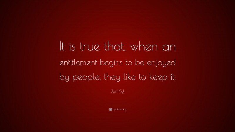 Jon Kyl Quote: “It is true that, when an entitlement begins to be enjoyed by people, they like to keep it.”