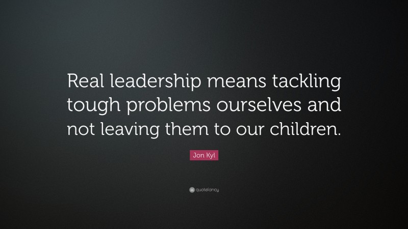 Jon Kyl Quote: “Real leadership means tackling tough problems ourselves and not leaving them to our children.”