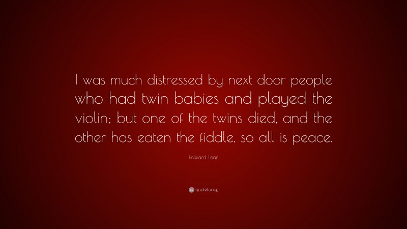 Edward Lear Quote: “I was much distressed by next door people who had twin babies and played the violin; but one of the twins died, and the other has eaten the fiddle, so all is peace.”