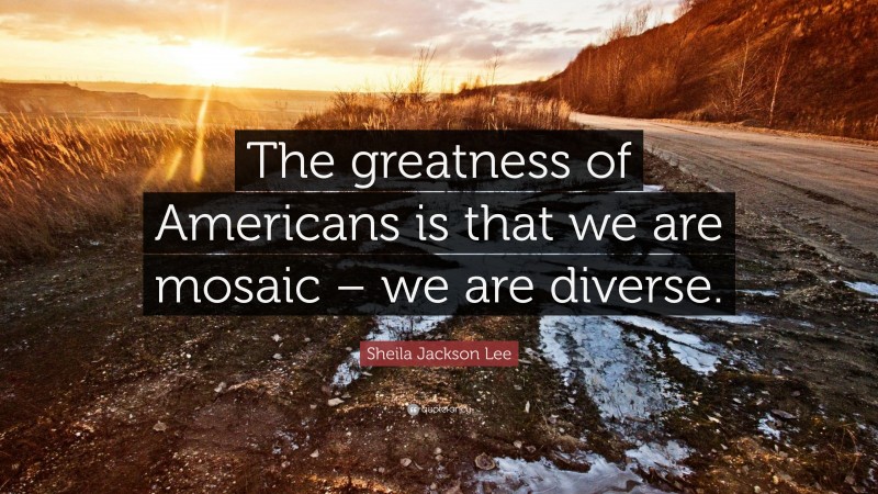 Sheila Jackson Lee Quote: “The greatness of Americans is that we are mosaic – we are diverse.”