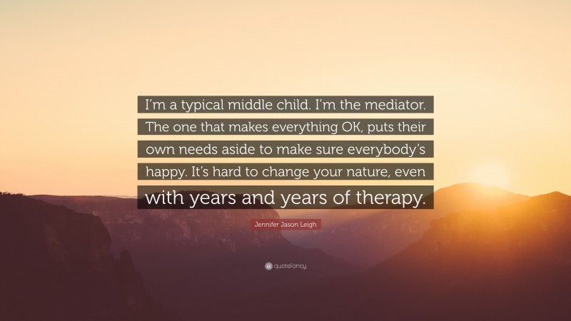 Jennifer Jason Leigh Quote: “I’m a typical middle child. I’m the mediator. The one that makes everything OK, puts their own needs aside to make sure everybody’s happy. It’s hard to change your nature, even with years and years of therapy.”