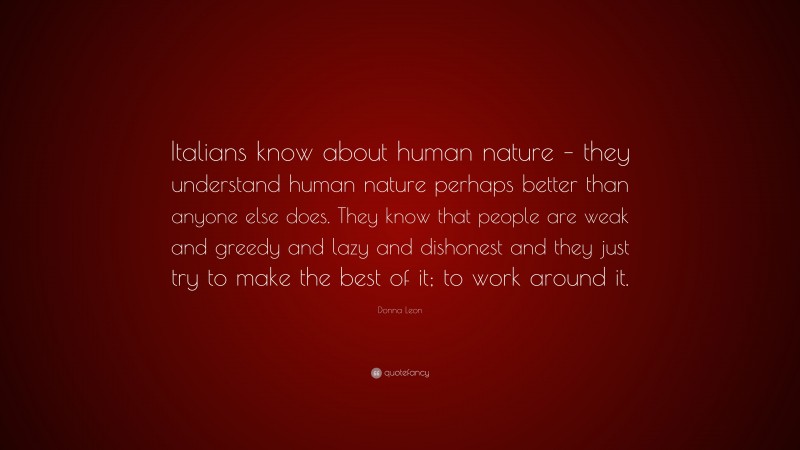 Donna Leon Quote: “Italians know about human nature – they understand human nature perhaps better than anyone else does. They know that people are weak and greedy and lazy and dishonest and they just try to make the best of it; to work around it.”