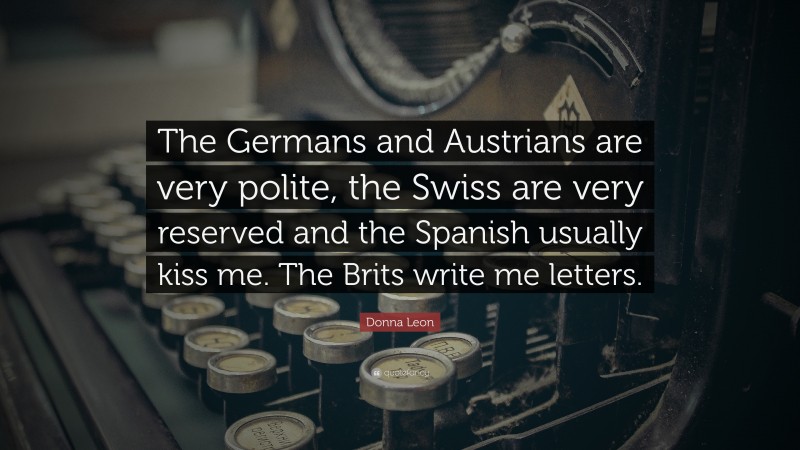 Donna Leon Quote: “The Germans and Austrians are very polite, the Swiss are very reserved and the Spanish usually kiss me. The Brits write me letters.”