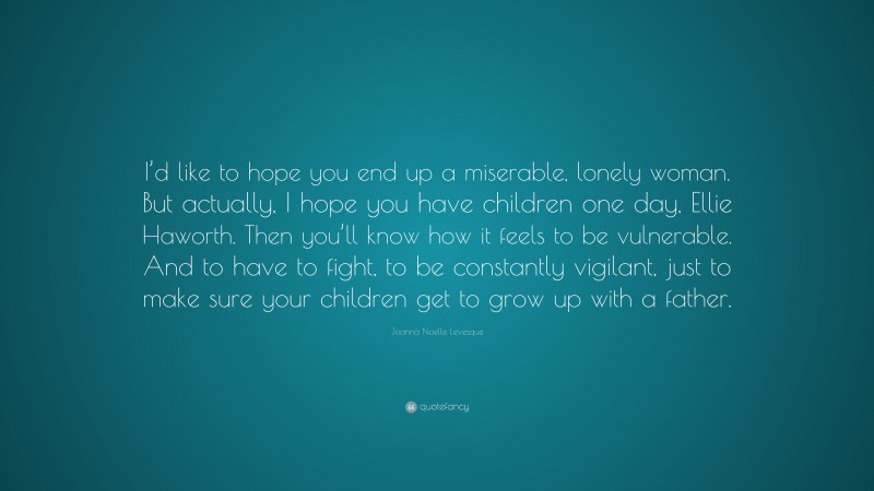 Joanna Noelle Levesque Quote: “I’d like to hope you end up a miserable, lonely woman. But actually, I hope you have children one day, Ellie Haworth. Then you’ll know how it feels to be vulnerable. And to have to fight, to be constantly vigilant, just to make sure your children get to grow up with a father.”