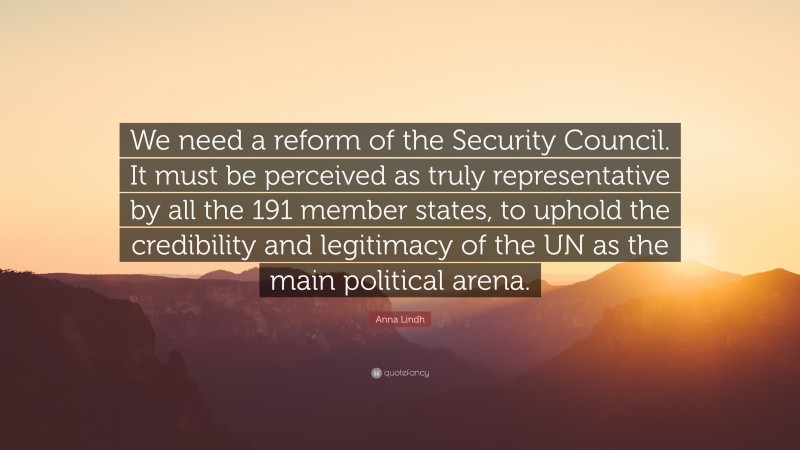 Anna Lindh Quote: “We need a reform of the Security Council. It must be perceived as truly representative by all the 191 member states, to uphold the credibility and legitimacy of the UN as the main political arena.”