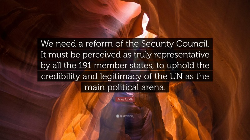 Anna Lindh Quote: “We need a reform of the Security Council. It must be perceived as truly representative by all the 191 member states, to uphold the credibility and legitimacy of the UN as the main political arena.”