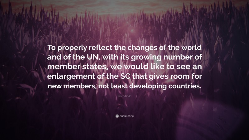 Anna Lindh Quote: “To properly reflect the changes of the world and of the UN, with its growing number of member states, we would like to see an enlargement of the SC that gives room for new members, not least developing countries.”