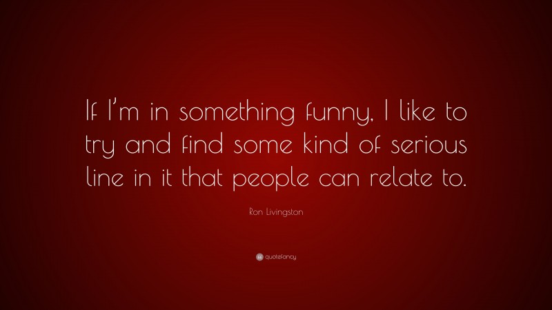 Ron Livingston Quote: “If I’m in something funny, I like to try and find some kind of serious line in it that people can relate to.”