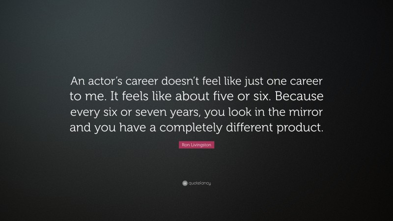 Ron Livingston Quote: “An actor’s career doesn’t feel like just one career to me. It feels like about five or six. Because every six or seven years, you look in the mirror and you have a completely different product.”