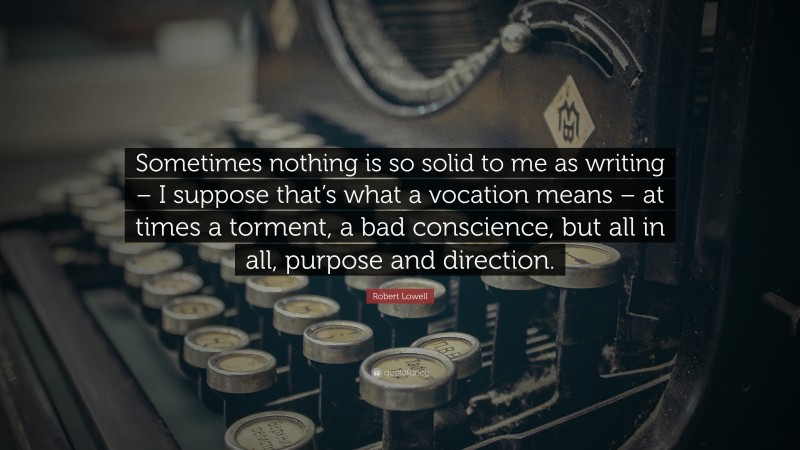 Robert Lowell Quote: “Sometimes nothing is so solid to me as writing – I suppose that’s what a vocation means – at times a torment, a bad conscience, but all in all, purpose and direction.”