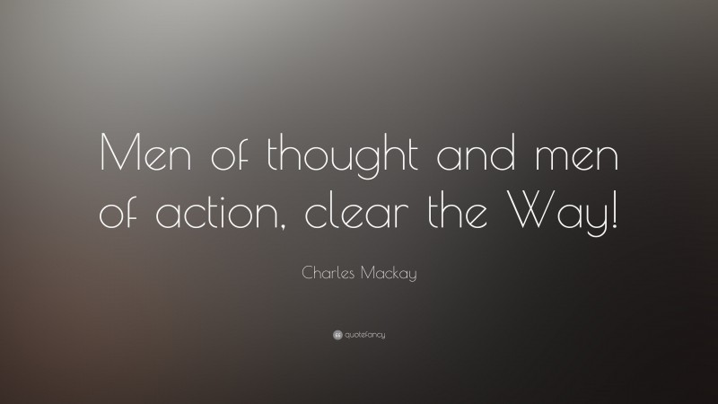 Charles Mackay Quote: “Men of thought and men of action, clear the Way!”